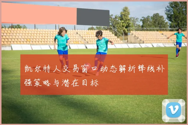 凯尔特人交易窗口动态解析锋线补强策略与潜在目标