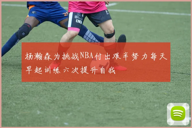 杨瀚森为挑战NBA付出艰辛努力每天早起训练六次提升自我