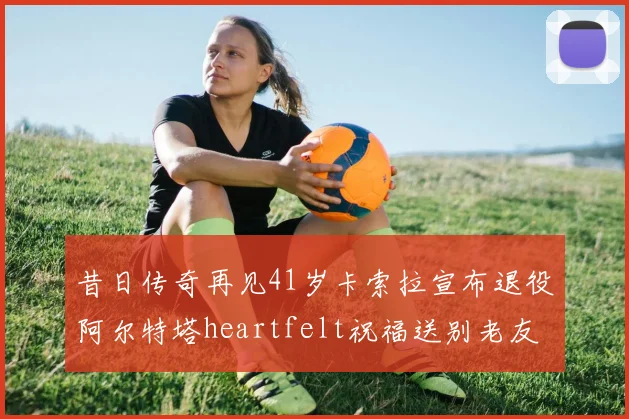 昔日传奇再见41岁卡索拉宣布退役阿尔特塔heartfelt祝福送别老友