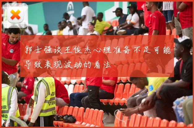 郭士强谈王俊杰心理准备不足可能导致表现波动的看法