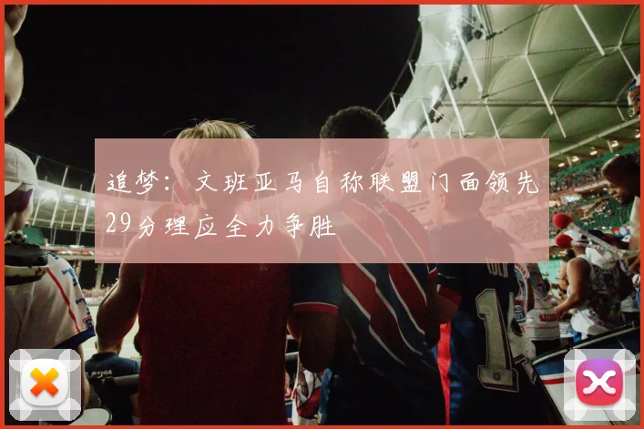 追梦：文班亚马自称联盟门面领先29分理应全力争胜