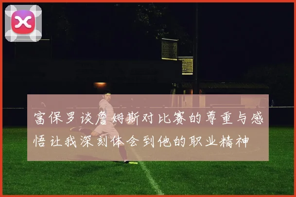 富保罗谈詹姆斯对比赛的尊重与感悟让我深刻体会到他的职业精神