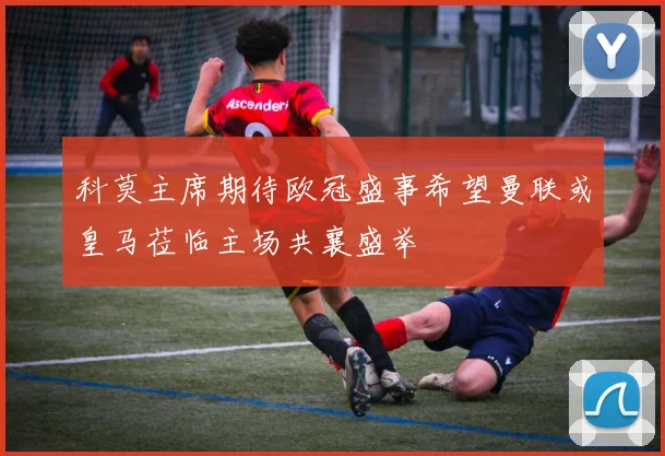科莫主席期待欧冠盛事希望曼联或皇马莅临主场共襄盛举