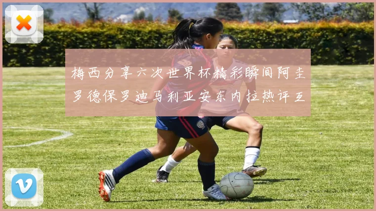 梅西分享六次世界杯精彩瞬间阿圭罗德保罗迪马利亚安东内拉热评互动