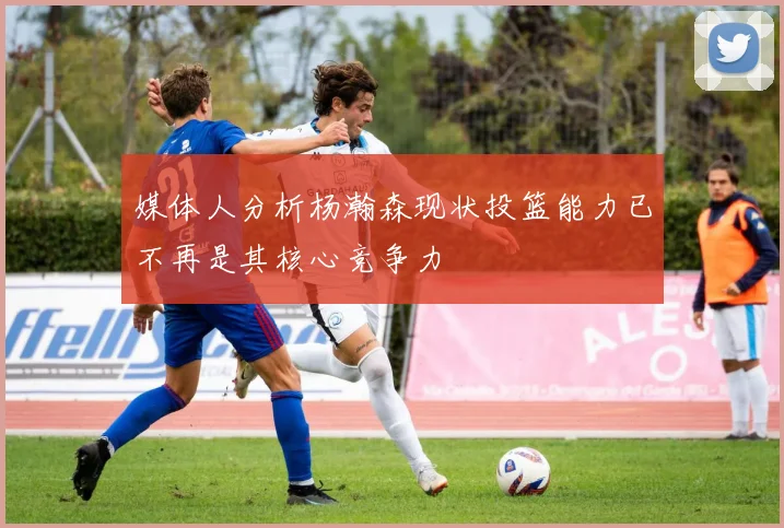 媒体人分析杨瀚森现状投篮能力已不再是其核心竞争力