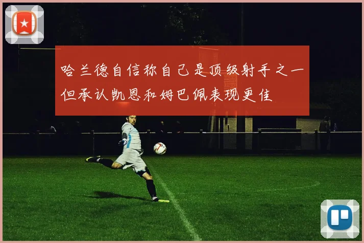 哈兰德自信称自己是顶级射手之一但承认凯恩和姆巴佩表现更佳