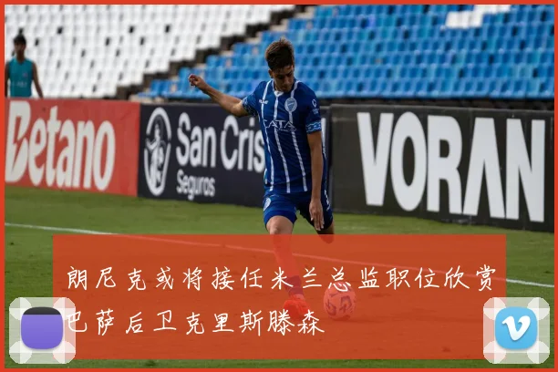 朗尼克或将接任米兰总监职位欣赏巴萨后卫克里斯滕森