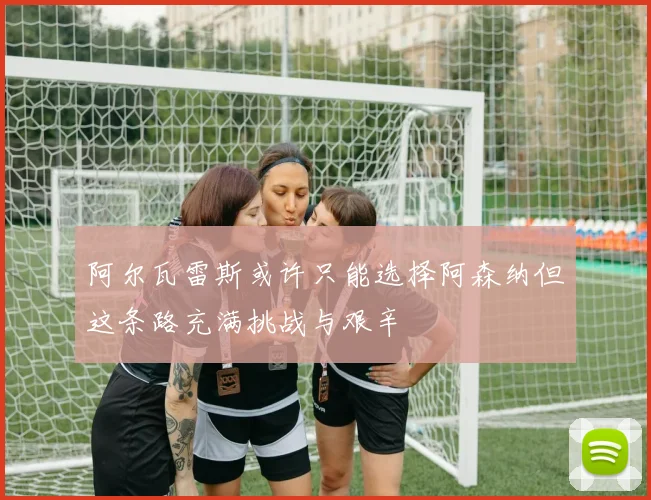 阿尔瓦雷斯或许只能选择阿森纳但这条路充满挑战与艰辛